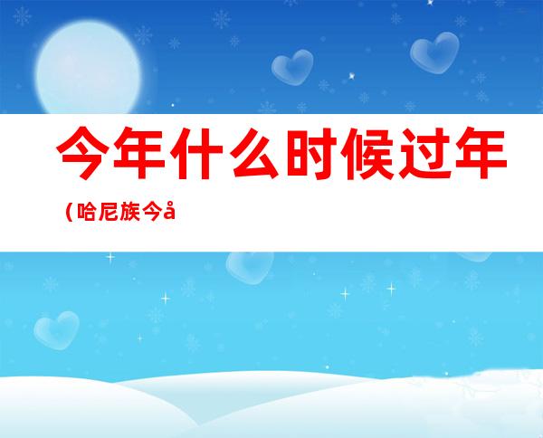 今年什么时候过年（哈尼族今年什么时候过年）