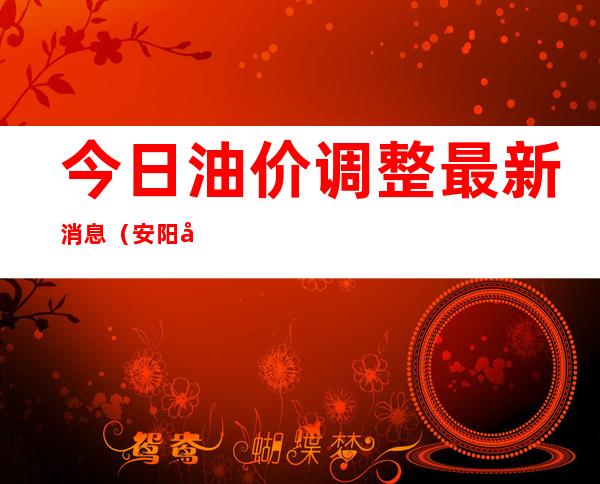 今日油价调整最新消息（安阳市今日油价调整最新消息）