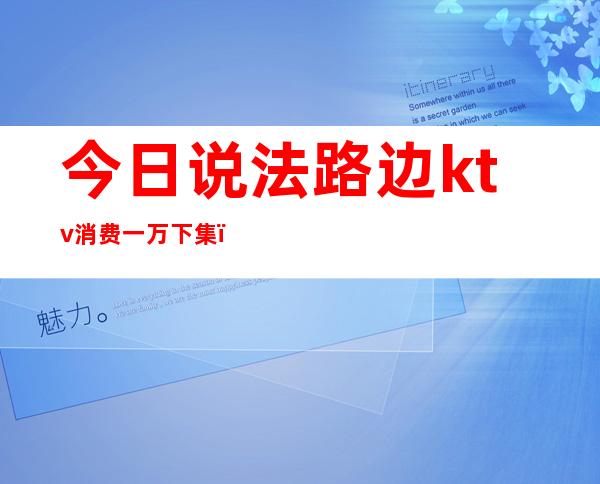 今日说法路边ktv消费一万下集（今日说法ktv死亡）