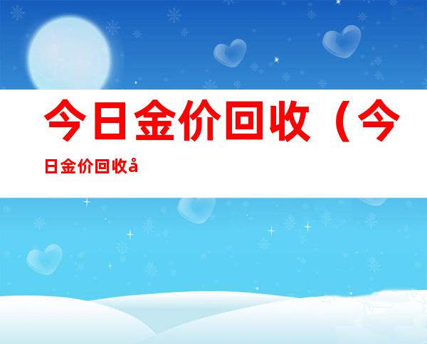 今日金价回收（今日金价回收多少钱一克多少钱2022）