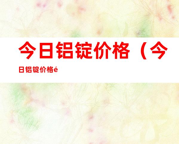 今日铝锭价格（今日铝锭价格长江有色）