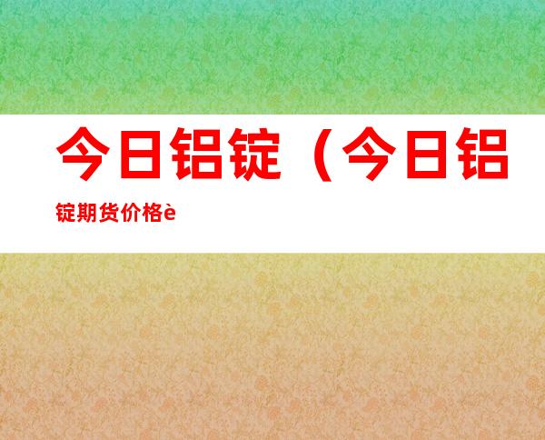 今日铝锭（今日铝锭期货价格行情）