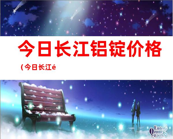 今日长江铝锭价格（今日长江铝锭价格今日铝价）