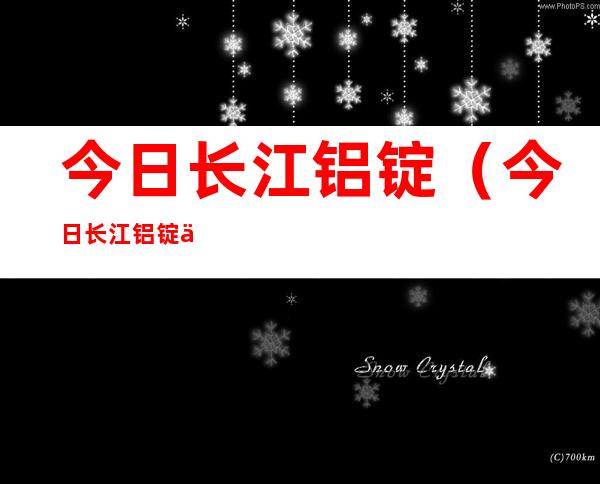 今日长江铝锭（今日长江铝锭价格行情官网）