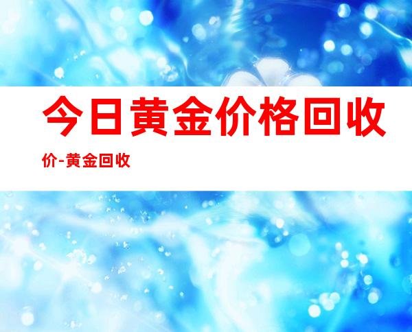 今日黄金价格回收价-黄金回收价格会变低吗