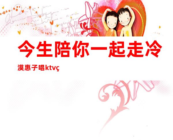 今生陪你一起走冷漠惠子唱ktv版（今生陪你一起走冷漠惠子会唱好听吗）