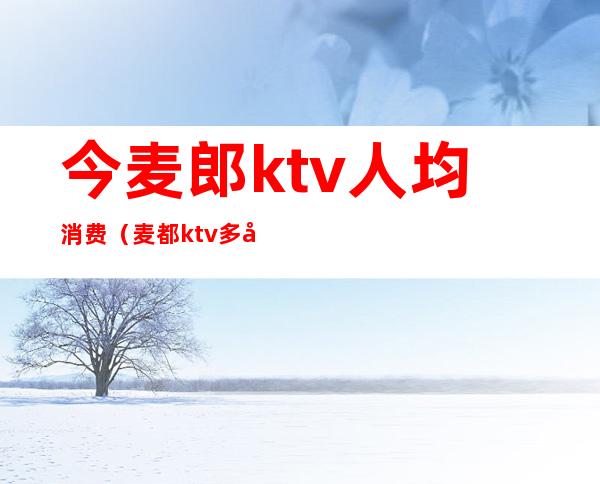 今麦郎ktv人均消费（麦都ktv多少钱）