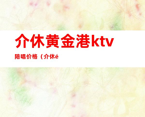 介休黄金港ktv陪唱价格（介休黄金港ktv电话）