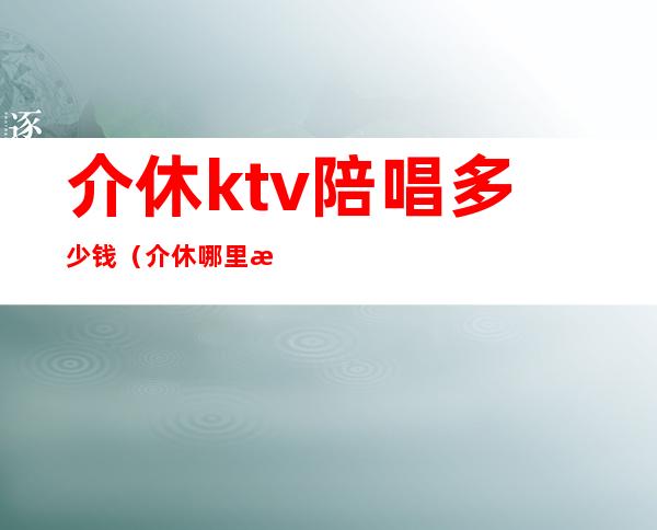 介休ktv陪唱多少钱（介休哪里有陪唱歌的）