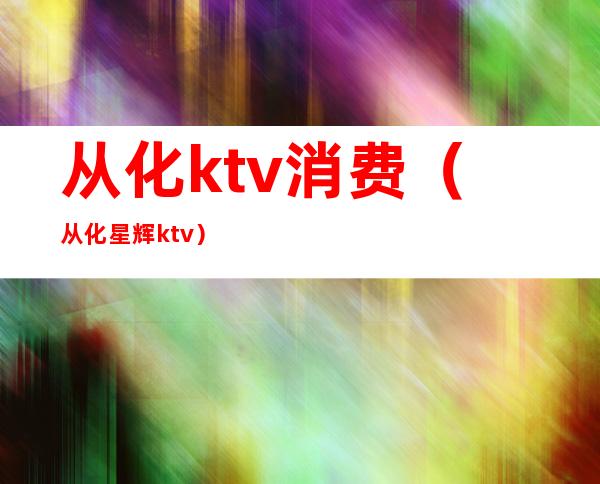 从化ktv消费（从化星辉ktv）