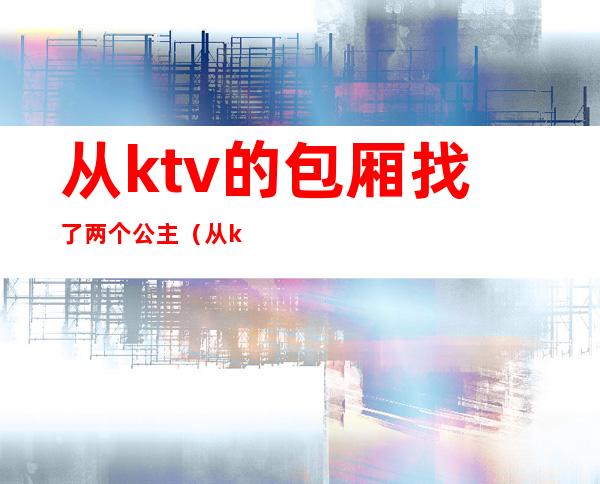 从ktv的包厢找了两个公主（从ktv的包厢找了两个公主）