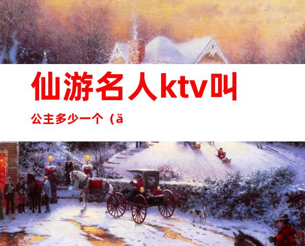 仙游名人ktv叫公主多少一个（仙游哪个ktv公主漂亮2020年）