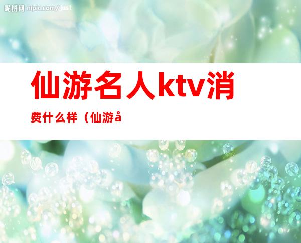 仙游名人ktv消费什么样（仙游哪个ktv公主便宜）