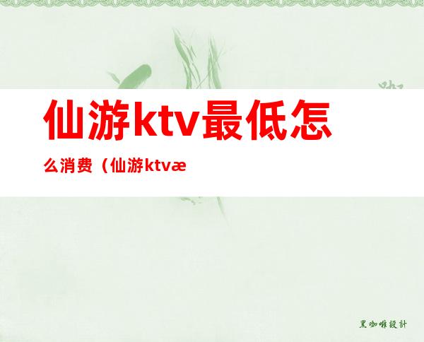 仙游ktv最低怎么消费（仙游ktv最低怎么消费的）