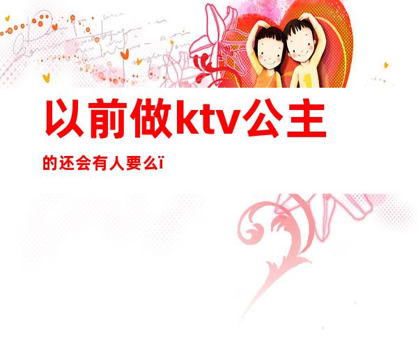 以前做ktv公主的还会有人要么（所有的ktv都会有公主吗）