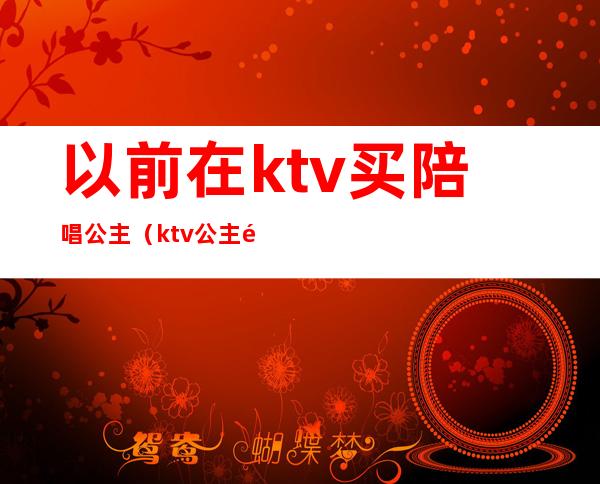 以前在ktv买陪唱公主（ktv公主陪酒吗）