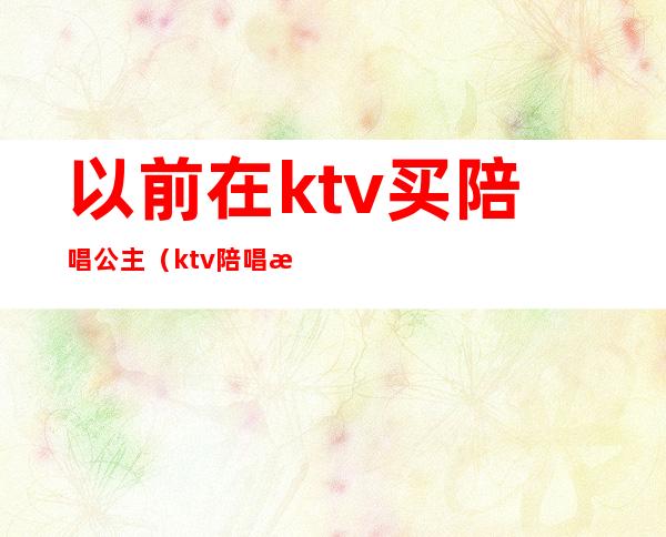 以前在ktv买陪唱公主（ktv陪唱歌的公主都可以干什么）