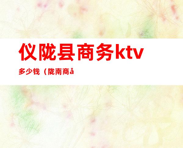 仪陇县商务ktv多少钱（陇南商务KTV）