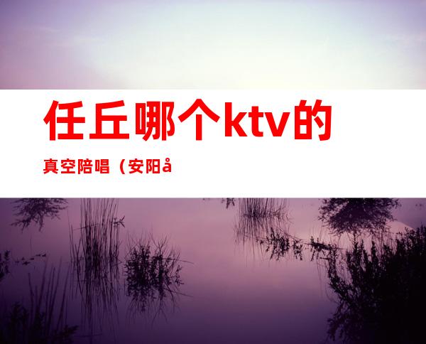 任丘哪个ktv的真空陪唱（安阳哪里ktv有陪唱）