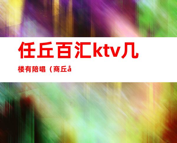 任丘百汇ktv几楼有陪唱（商丘唐人街ktv有陪唱吗）