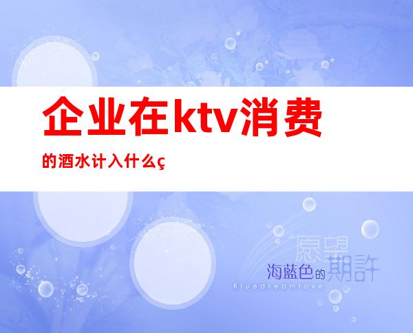 企业在ktv消费的酒水计入什么科目（企业在ktv消费的酒水计入什么科目里）