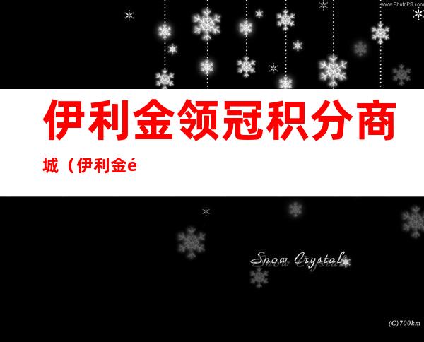 伊利金领冠积分商城（伊利金领冠积分在哪里兑换）