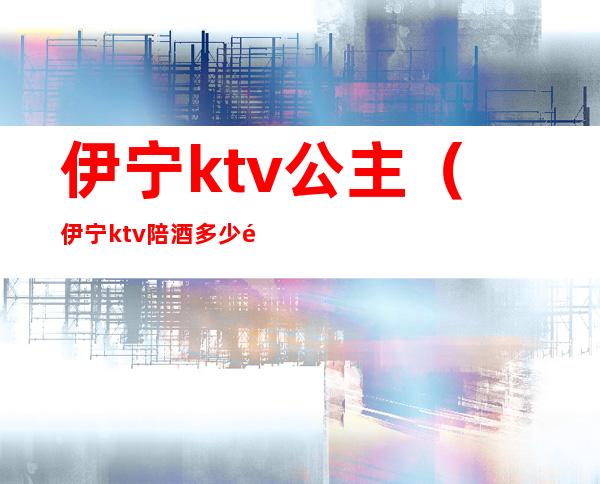 伊宁ktv公主（伊宁ktv陪酒多少钱）