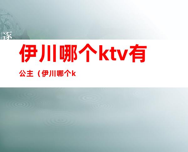 伊川哪个ktv有公主（伊川哪个ktv有公主房）