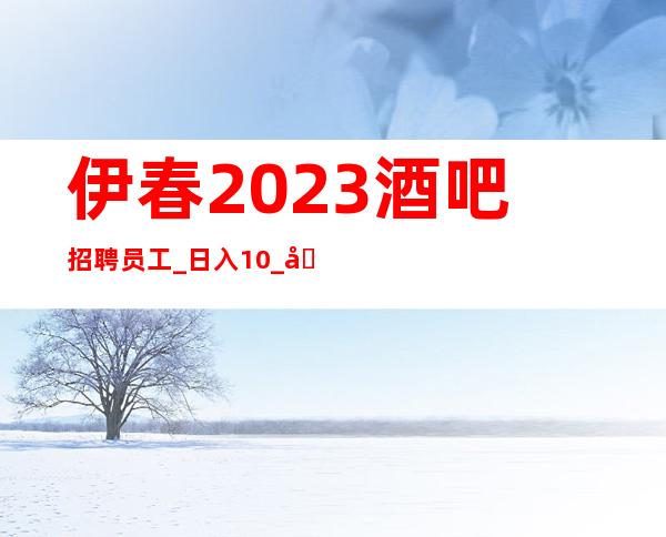 伊春2023酒吧招聘员工_日入10_净高1.60以上