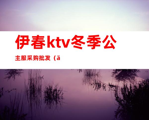 伊春ktv冬季公主服采购批发（伊春首席ktv）
