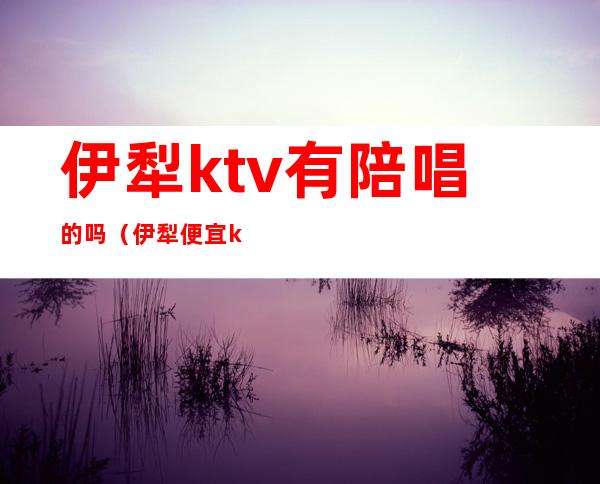 伊犁ktv有陪唱的吗（伊犁便宜kTv）