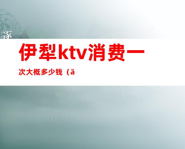 伊犁ktv消费一次大概多少钱（伊宁ktv陪酒多少钱）