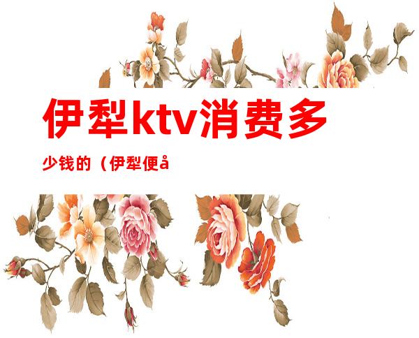 伊犁ktv消费多少钱的（伊犁便宜kTv）