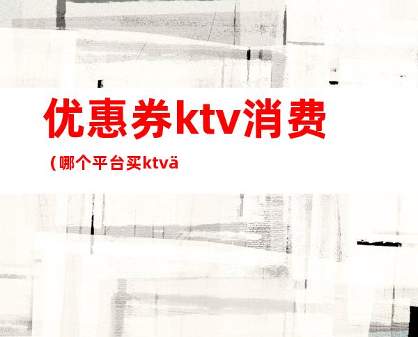 优惠券ktv消费（哪个平台买ktv优惠券）