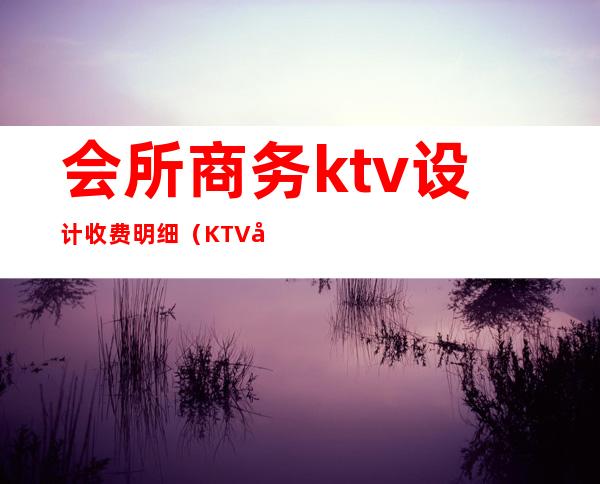 会所商务ktv设计收费明细（KTV商务会所）