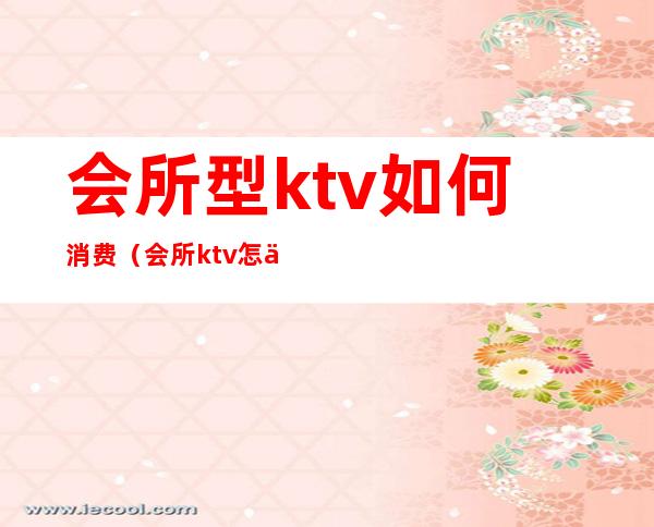 会所型ktv如何消费（会所ktv怎么消费的）