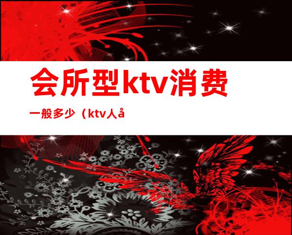 会所型ktv消费一般多少（ktv人均消费多少）