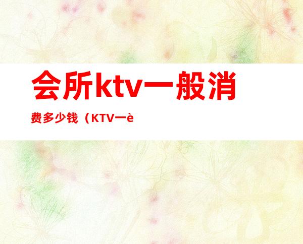 会所ktv一般消费多少钱（KTV一般多少钱）