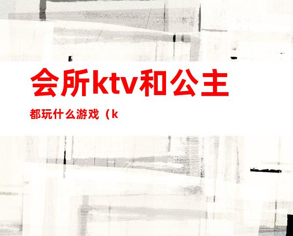 会所ktv和公主都玩什么游戏（ktv公主一般做什么游戏）