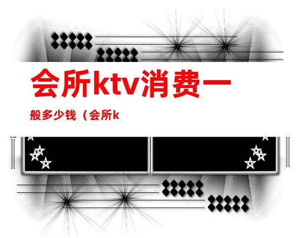 会所ktv消费一般多少钱（会所ktv怎么消费的）