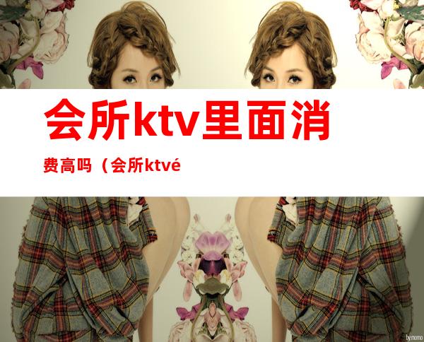 会所ktv里面消费高吗（会所ktv里面消费高吗）