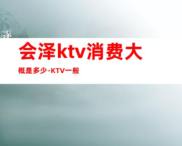 会泽ktv消费大概是多少-KTV一般消费多少？