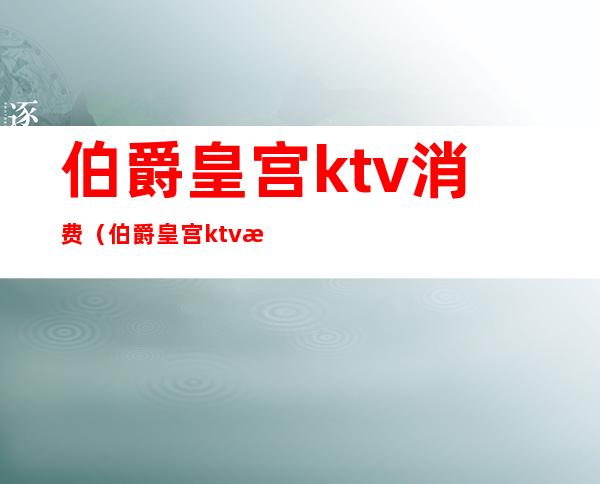 伯爵皇宫ktv消费（伯爵皇宫ktv消费高吗）