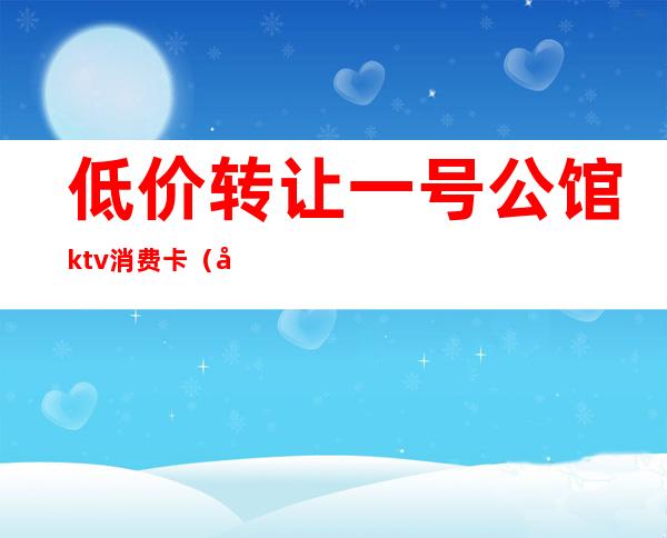 低价转让一号公馆ktv消费卡（大公馆ktv的价格表）