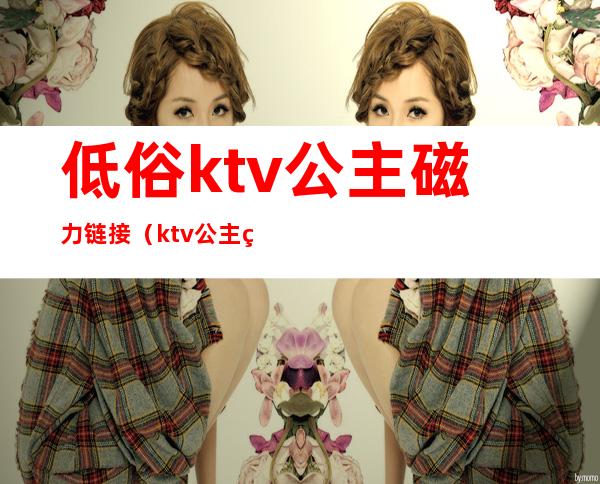 低俗ktv公主磁力链接（ktv公主硬要magnet）