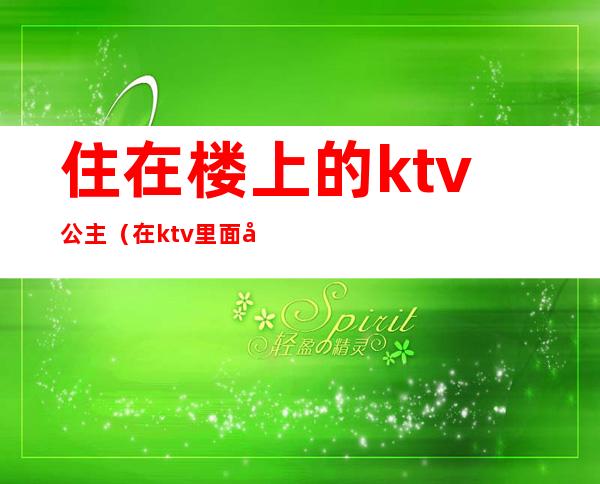 住在楼上的ktv公主（在ktv里面当公主）