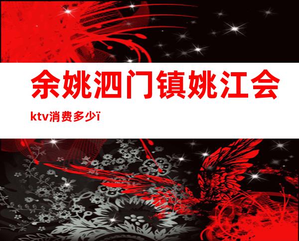 余姚泗门镇姚江会ktv消费多少（余姚宾馆有ktv吗）