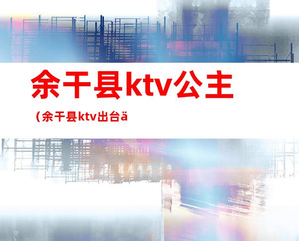 余干县ktv公主（余干县ktv出台什么价）