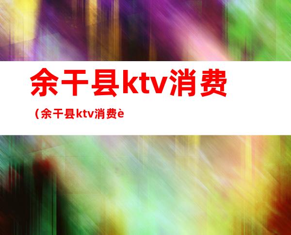 余干县ktv消费（余干县ktv消费贵不贵）