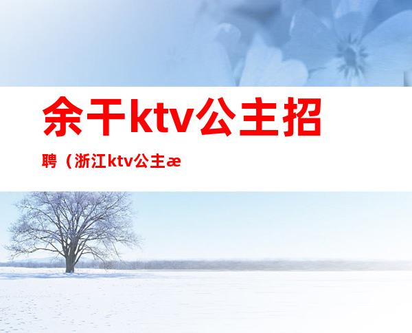 余干ktv公主招聘（浙江ktv公主招聘）